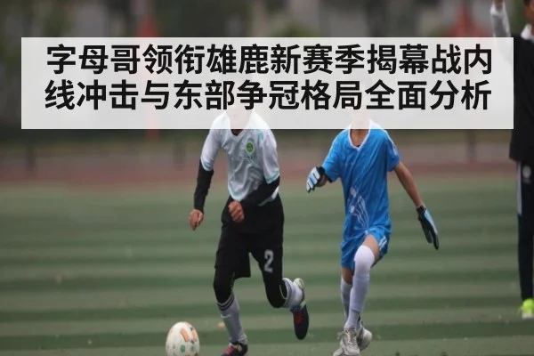 字母哥领衔雄鹿新赛季揭幕战内线冲击与东部争冠格局全面分析