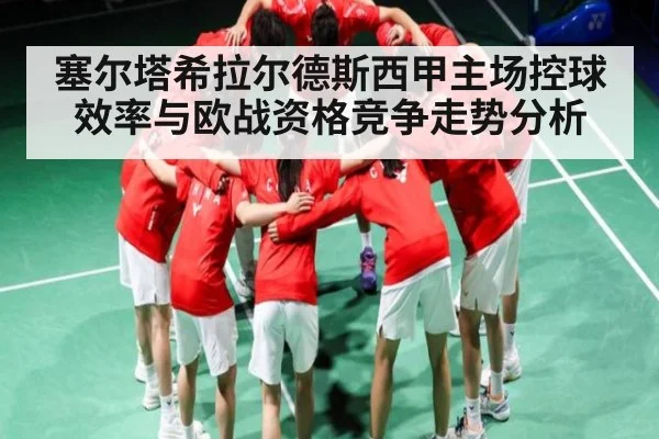 塞尔塔希拉尔德斯西甲主场控球效率与欧战资格竞争走势分析